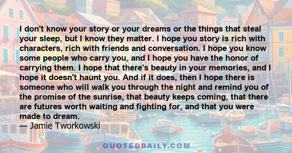 I don't know your story or your dreams or the things that steal your sleep, but I know they matter. I hope you story is rich with characters, rich with friends and conversation. I hope you know some people who carry