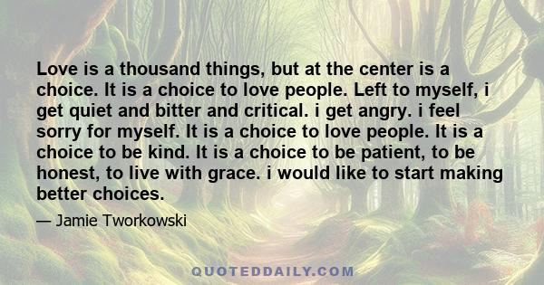 Love is a thousand things, but at the center is a choice. It is a choice to love people. Left to myself, i get quiet and bitter and critical. i get angry. i feel sorry for myself. It is a choice to love people. It is a