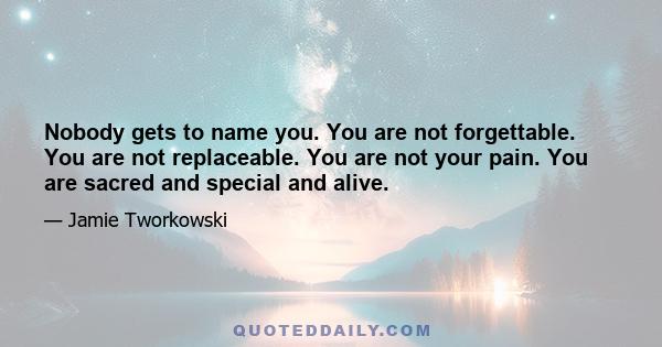 Nobody gets to name you. You are not forgettable. You are not replaceable. You are not your pain. You are sacred and special and alive.