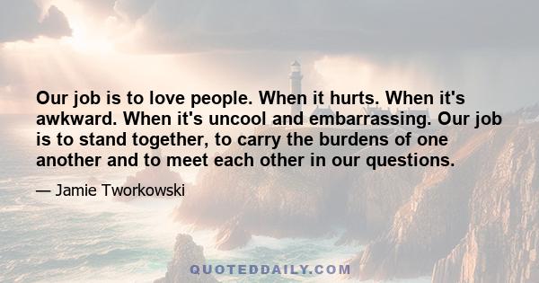 Our job is to love people. When it hurts. When it's awkward. When it's uncool and embarrassing. Our job is to stand together, to carry the burdens of one another and to meet each other in our questions.