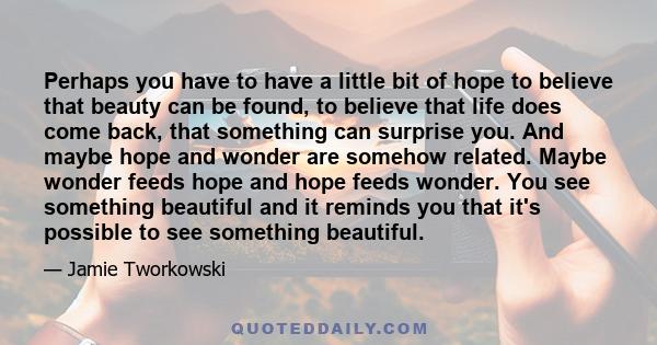 Perhaps you have to have a little bit of hope to believe that beauty can be found, to believe that life does come back, that something can surprise you. And maybe hope and wonder are somehow related. Maybe wonder feeds