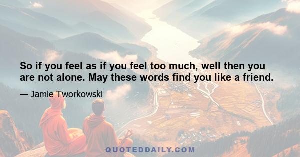 So if you feel as if you feel too much, well then you are not alone. May these words find you like a friend.