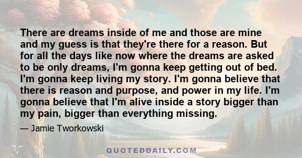 There are dreams inside of me and those are mine and my guess is that they're there for a reason. But for all the days like now where the dreams are asked to be only dreams, I'm gonna keep getting out of bed. I'm gonna