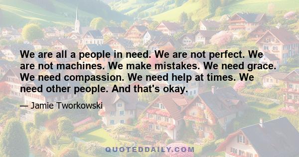 We are all a people in need. We are not perfect. We are not machines. We make mistakes. We need grace. We need compassion. We need help at times. We need other people. And that's okay.