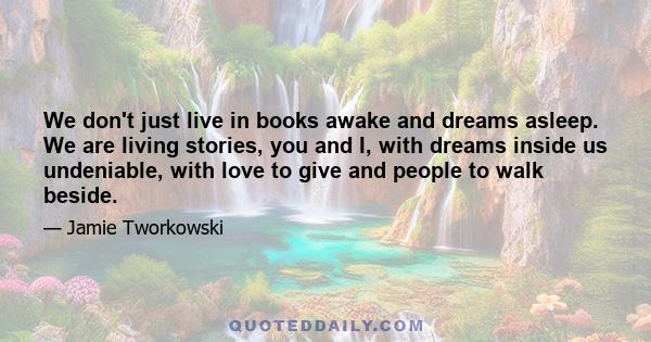 We don't just live in books awake and dreams asleep. We are living stories, you and I, with dreams inside us undeniable, with love to give and people to walk beside.