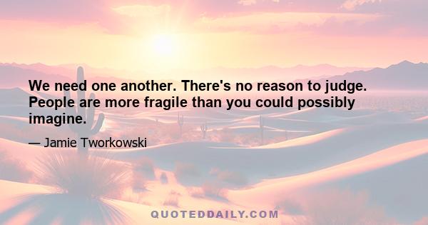 We need one another. There's no reason to judge. People are more fragile than you could possibly imagine.