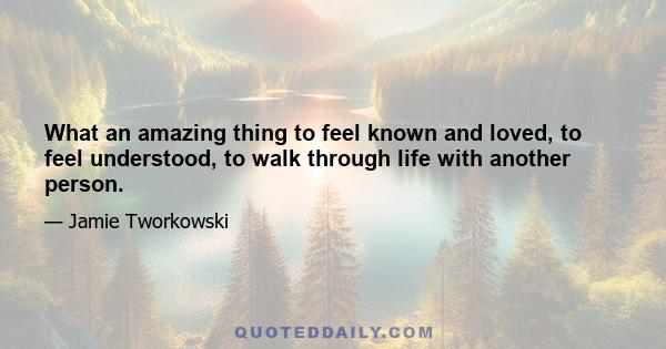 What an amazing thing to feel known and loved, to feel understood, to walk through life with another person.