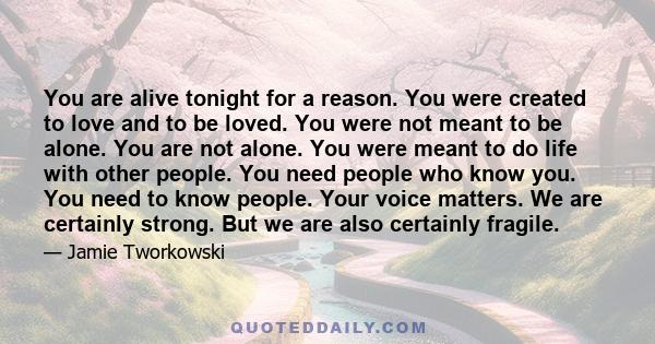 You are alive tonight for a reason. You were created to love and to be loved. You were not meant to be alone. You are not alone. You were meant to do life with other people. You need people who know you. You need to