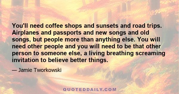 You'll need coffee shops and sunsets and road trips. Airplanes and passports and new songs and old songs, but people more than anything else. You will need other people and you will need to be that other person to