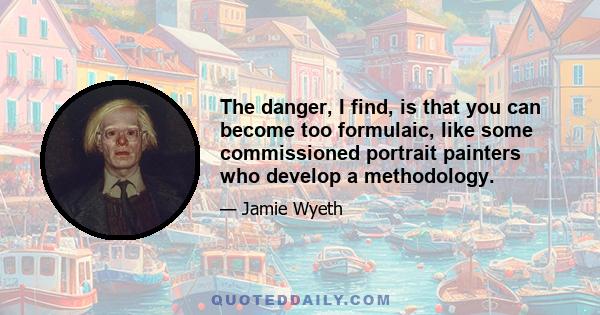 The danger, I find, is that you can become too formulaic, like some commissioned portrait painters who develop a methodology.