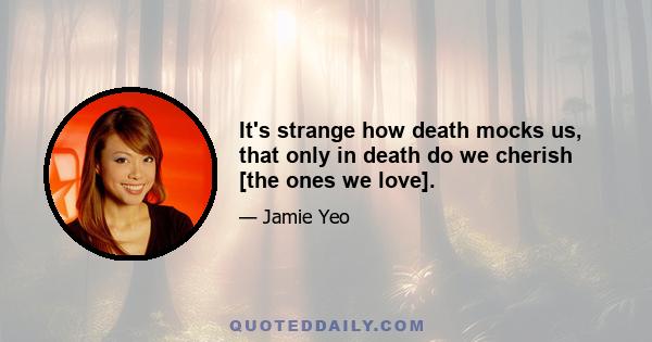 It's strange how death mocks us, that only in death do we cherish [the ones we love].