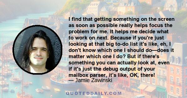 I find that getting something on the screen as soon as possible really helps focus the problem for me. It helps me decide what to work on next. Because if you're just looking at that big to-do list it's like, eh, I