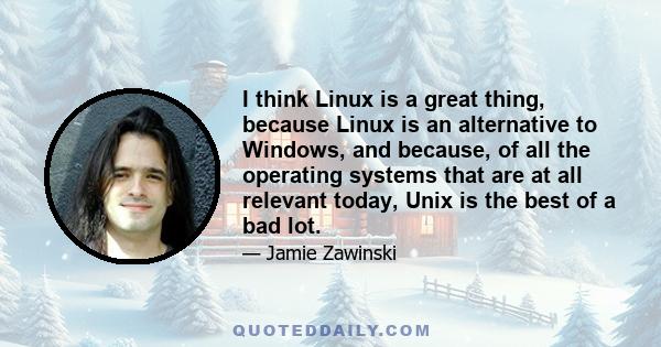 I think Linux is a great thing, because Linux is an alternative to Windows, and because, of all the operating systems that are at all relevant today, Unix is the best of a bad lot.