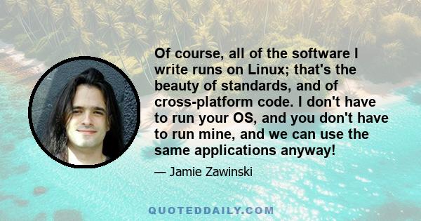 Of course, all of the software I write runs on Linux; that's the beauty of standards, and of cross-platform code. I don't have to run your OS, and you don't have to run mine, and we can use the same applications anyway!