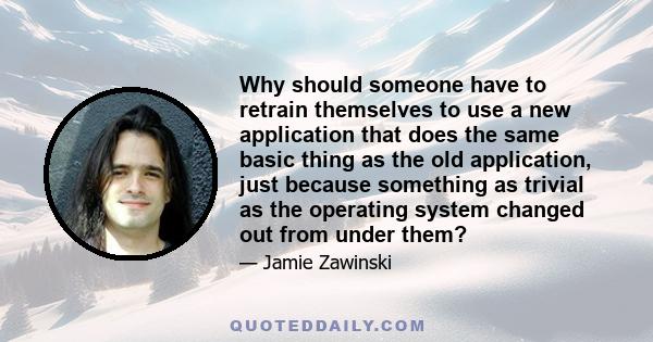 Why should someone have to retrain themselves to use a new application that does the same basic thing as the old application, just because something as trivial as the operating system changed out from under them?