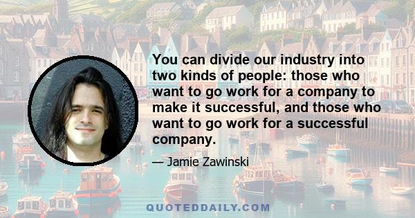 You can divide our industry into two kinds of people: those who want to go work for a company to make it successful, and those who want to go work for a successful company.