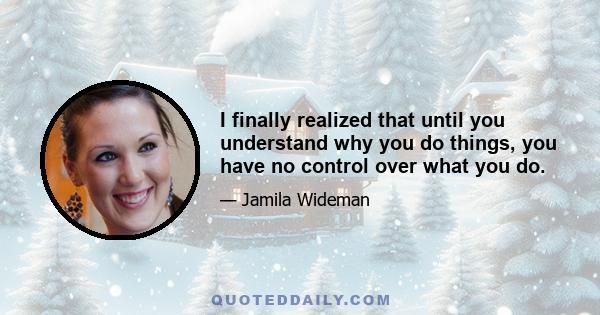 I finally realized that until you understand why you do things, you have no control over what you do.