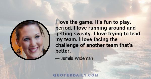 I love the game. It's fun to play, period. I love running around and getting sweaty. I love trying to lead my team. I love facing the challenge of another team that's better.