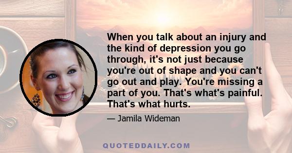 When you talk about an injury and the kind of depression you go through, it's not just because you're out of shape and you can't go out and play. You're missing a part of you. That's what's painful. That's what hurts.