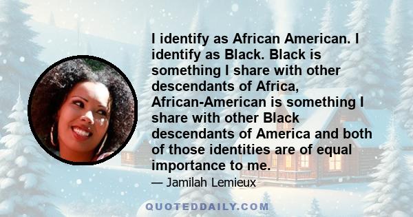 I identify as African American. I identify as Black. Black is something I share with other descendants of Africa, African-American is something I share with other Black descendants of America and both of those