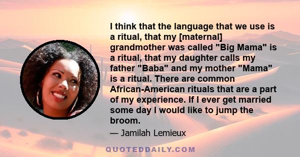 I think that the language that we use is a ritual, that my [maternal] grandmother was called Big Mama is a ritual, that my daughter calls my father Baba and my mother Mama is a ritual. There are common African-American