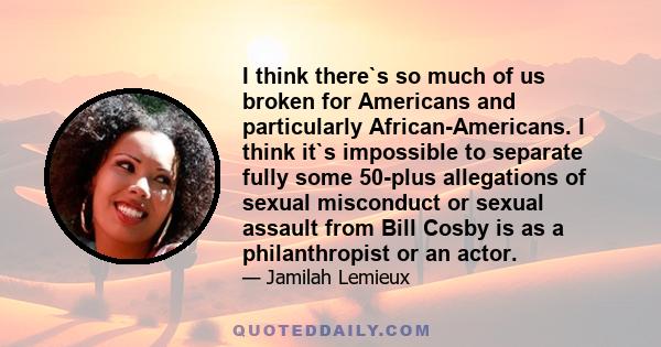 I think there`s so much of us broken for Americans and particularly African-Americans. I think it`s impossible to separate fully some 50-plus allegations of sexual misconduct or sexual assault from Bill Cosby is as a