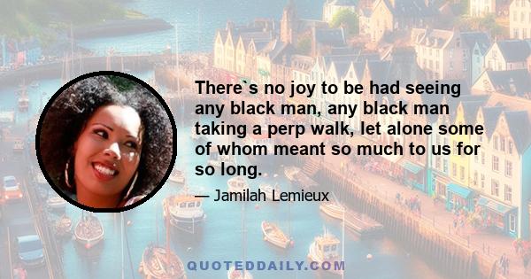 There`s no joy to be had seeing any black man, any black man taking a perp walk, let alone some of whom meant so much to us for so long.