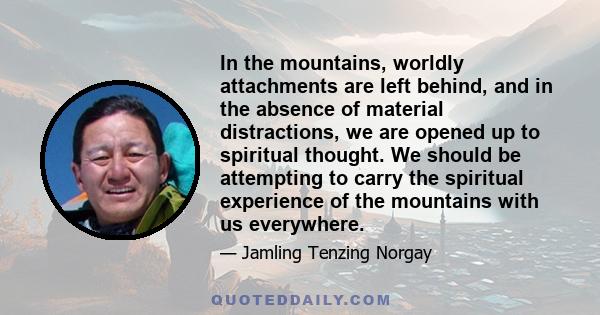 In the mountains, worldly attachments are left behind, and in the absence of material distractions, we are opened up to spiritual thought. We should be attempting to carry the spiritual experience of the mountains with