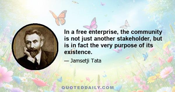 In a free enterprise, the community is not just another stakeholder, but is in fact the very purpose of its existence.