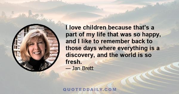 I love children because that's a part of my life that was so happy, and I like to remember back to those days where everything is a discovery, and the world is so fresh.