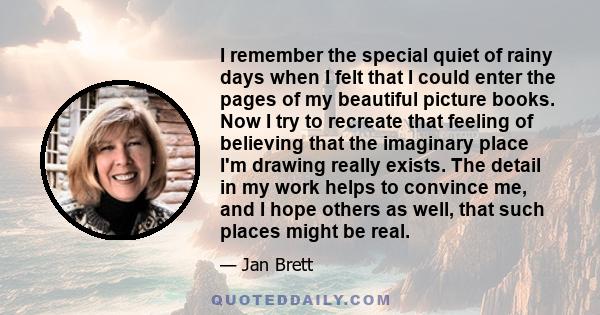 I remember the special quiet of rainy days when I felt that I could enter the pages of my beautiful picture books. Now I try to recreate that feeling of believing that the imaginary place I'm drawing really exists. The