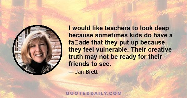 I would like teachers to look deep because sometimes kids do have a faade that they put up because they feel vulnerable. Their creative truth may not be ready for their friends to see.