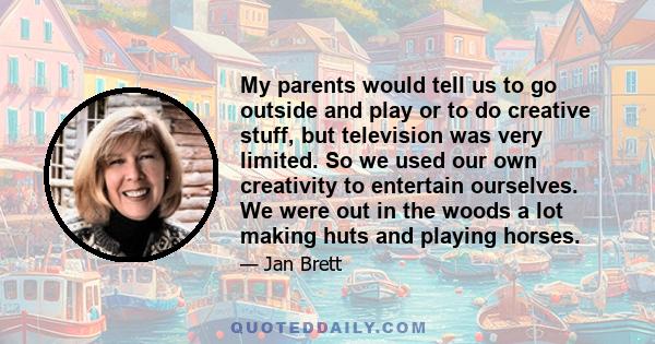 My parents would tell us to go outside and play or to do creative stuff, but television was very limited. So we used our own creativity to entertain ourselves. We were out in the woods a lot making huts and playing