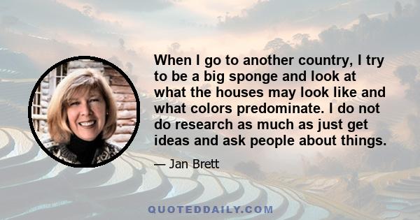 When I go to another country, I try to be a big sponge and look at what the houses may look like and what colors predominate. I do not do research as much as just get ideas and ask people about things.