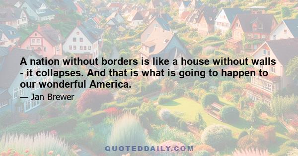 A nation without borders is like a house without walls - it collapses. And that is what is going to happen to our wonderful America.