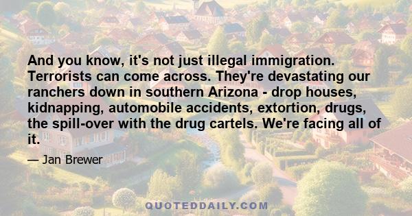 And you know, it's not just illegal immigration. Terrorists can come across. They're devastating our ranchers down in southern Arizona - drop houses, kidnapping, automobile accidents, extortion, drugs, the spill-over