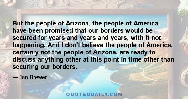 But the people of Arizona, the people of America, have been promised that our borders would be secured for years and years and years, with it not happening. And I don't believe the people of America, certainly not the