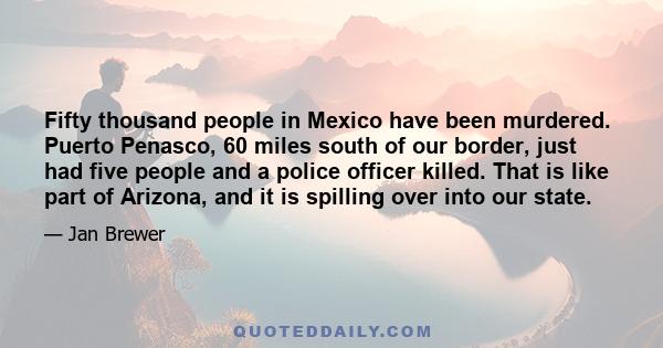 Fifty thousand people in Mexico have been murdered. Puerto Penasco, 60 miles south of our border, just had five people and a police officer killed. That is like part of Arizona, and it is spilling over into our state.