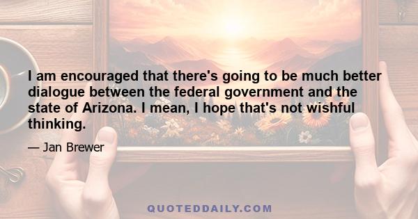 I am encouraged that there's going to be much better dialogue between the federal government and the state of Arizona. I mean, I hope that's not wishful thinking.