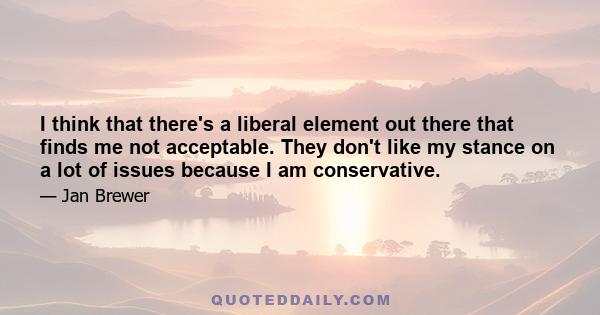 I think that there's a liberal element out there that finds me not acceptable. They don't like my stance on a lot of issues because I am conservative.