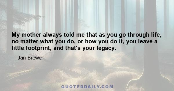 My mother always told me that as you go through life, no matter what you do, or how you do it, you leave a little footprint, and that's your legacy.