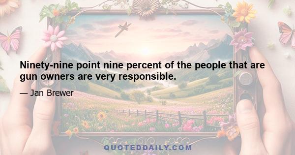 Ninety-nine point nine percent of the people that are gun owners are very responsible.