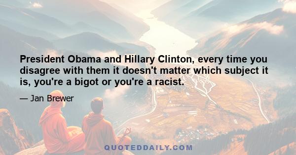 President Obama and Hillary Clinton, every time you disagree with them it doesn't matter which subject it is, you're a bigot or you're a racist.