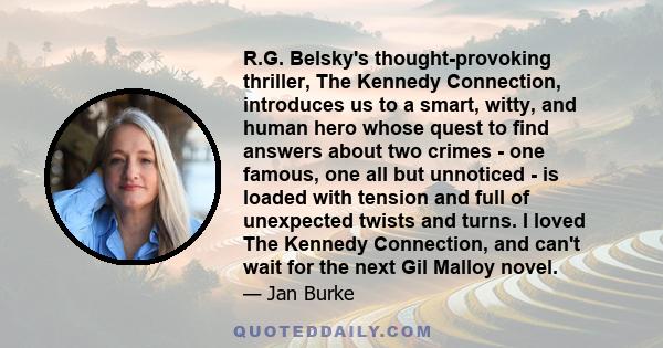 R.G. Belsky's thought-provoking thriller, The Kennedy Connection, introduces us to a smart, witty, and human hero whose quest to find answers about two crimes - one famous, one all but unnoticed - is loaded with tension 