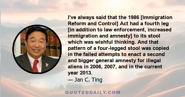 I've always said that the 1986 [Immigration Reform and Control] Act had a fourth leg [in addition to law enforcement, increased immigration and amnesty] to its stool which was wishful thinking. And that pattern of a