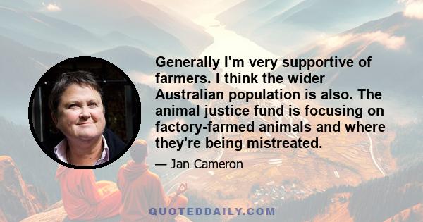 Generally I'm very supportive of farmers. I think the wider Australian population is also. The animal justice fund is focusing on factory-farmed animals and where they're being mistreated.