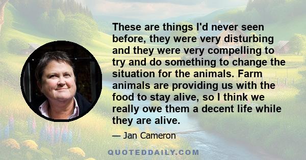 These are things I'd never seen before, they were very disturbing and they were very compelling to try and do something to change the situation for the animals. Farm animals are providing us with the food to stay alive, 