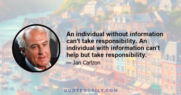 An individual without information can't take responsibility. An individual with information can't help but take responsibility.