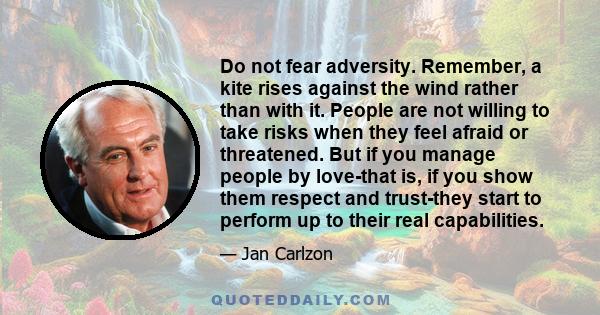 Do not fear adversity. Remember, a kite rises against the wind rather than with it. People are not willing to take risks when they feel afraid or threatened. But if you manage people by love-that is, if you show them