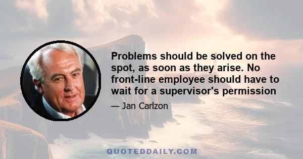 Problems should be solved on the spot, as soon as they arise. No front-line employee should have to wait for a supervisor's permission